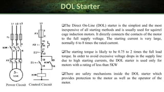 DOL Starter
The Direct On-Line (DOL) starter is the simplest and the most
inexpensive of all starting methods and is usually used for squirrel
cage induction motors. It directly connects the contacts of the motor
to the full supply voltage. The starting current is very large,
normally 6 to 8 times the rated current.
The starting torque is likely to be 0.75 to 2 times the full load
torque. In order to avoid excessive voltage drops in the supply line
due to high starting currents, the DOL starter is used only for
motors with a rating of less than 5KW
There are safety mechanisms inside the DOL starter which
provides protection to the motor as well as the operator of the
motor.
 