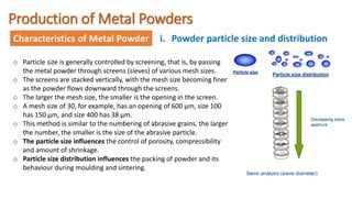 Production of Metal Powders
Characteristics of Metal Powder i. Powder particle size and distribution
o Particle size is generally controlled by screening, that is, by passing
the metal powder through screens (sieves) of various mesh sizes.
o The screens are stacked vertically, with the mesh size becoming finer
as the powder flows downward through the screens.
o The larger the mesh size, the smaller is the opening in the screen.
o A mesh size of 30, for example, has an opening of 600 µm, size 100
has 150 µm, and size 400 has 38 µm.
o This method is similar to the numbering of abrasive grains, the larger
the number, the smaller is the size of the abrasive particle.
o The particle size influences the control of porosity, compressibility
and amount of shrinkage.
o Particle size distribution influences the packing of powder and its
behaviour during moulding and sintering.
 