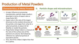 Production of Metal Powders
Characteristics of Metal Powder ii. Particle shape and microstructure
o A major influence on processing
characteristics, particle shape usually is
described in terms of aspect ratio or
shape factor (SF).
o Aspect ratio is the ratio of the largest
dimension to the smallest dimension of
the particle, and ranges from unity, for a
spherical particle, to about 10, for
flakelike or needle like particles.
o Shape factor (shape index) is a measure of
the ratio of the surface area of the
particle to its volume. Normalized by
reference to a spherical particle of
equivalent volume
o Thus, the SF for a flake is higher than that
for a sphere.
1D 2D
3D
 