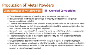 Production of Metal Powders
Characteristics of Metal Powder iii. Chemical Composition
o The chemical composition of powders is the outstanding characteristic.
o It usually reveals the type and percentage of impurity and determines the particle
hardness and compressibility.
o The term impurity refers to some elements or compounds which has an undesirable effect.
o Impurities influence not only the mechanical properties of the powder compacts, but also
their chemical electrical and magnetic properties.
o It may also exert a decisive effect on pressing, sintering and other post sintering operation
which are essential for the production of finished product from powders.
o The chemical composition of a powder is determined by the well established standard
techniques of chemical analysis.
o Oxygen content is determined either by wet analysis or by loss of weight in hydrogen.
o Some oxides may not be reduced at all or there may be error due to incomplete reduction
of oxides, therefore it is desirable for both processing and optimum properties of the final
product to have a low oxygen content.
 