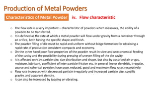 Production of Metal Powders
Characteristics of Metal Powder iv. Flow characteristic
o The flow rate is a very important – characteristic of powders which measures, the ability of a
powders to be transferred.
o It is defined as the rate at which a metal powder will flow under gravity from a container through
an orifice, both having the specific shape and finish.
o The powder filling of die must be rapid and uniform without bidge formation for obtaining a
rapid rate of production consistent compacts and economy.
o On the other hand poor flow properties of the powder result in slow and uneconomical feeding
of the cavity and the possibility during pressing of uneven filling of the die cavity.
o It is affected only by particle size, size distribution and shape, but also by absorbed air or gas,
moisture, lubricant, coefficient of inter particle friction etc. In general line or dendritic, irregular,
coarse and spherical powders have poor, reduced, good and maximum flow rates respectively.
o Flow rate increases with decreased particle irregularly and increased particle size, specific
gravity, and apparent density.
o It can also be increased by tapping or vibrating.
 