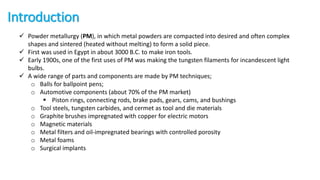 Introduction
 Powder metallurgy (PM), in which metal powders are compacted into desired and often complex
shapes and sintered (heated without melting) to form a solid piece.
 First was used in Egypt in about 3000 B.C. to make iron tools.
 Early 1900s, one of the first uses of PM was making the tungsten filaments for incandescent light
bulbs.
 A wide range of parts and components are made by PM techniques;
o Balls for ballpoint pens;
o Automotive components (about 70% of the PM market)
 Piston rings, connecting rods, brake pads, gears, cams, and bushings
o Tool steels, tungsten carbides, and cermet as tool and die materials
o Graphite brushes impregnated with copper for electric motors
o Magnetic materials
o Metal filters and oil-impregnated bearings with controlled porosity
o Metal foams
o Surgical implants
 