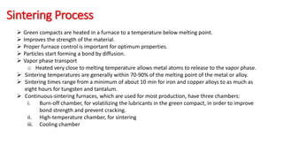 Sintering Process
 Green compacts are heated in a furnace to a temperature below melting point.
 Improves the strength of the material.
 Proper furnace control is important for optimum properties.
 Particles start forming a bond by diffusion.
 Vapor phase transport
o Heated very close to melting temperature allows metal atoms to release to the vapor phase.
 Sintering temperatures are generally within 70-90% of the melting point of the metal or alloy.
 Sintering times range from a minimum of about 10 min for iron and copper alloys to as much as
eight hours for tungsten and tantalum.
 Continuous-sintering furnaces, which are used for most production, have three chambers:
i. Burn-off chamber, for volatilizing the lubricants in the green compact, in order to improve
bond strength and prevent cracking.
ii. High-temperature chamber, for sintering
iii. Cooling chamber
 