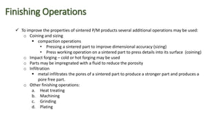 Finishing Operations
 To improve the properties of sintered P/M products several additional operations may be used:
o Coining and sizing
 compaction operations
• Pressing a sintered part to improve dimensional accuracy (sizing)
• Press working operation on a sintered part to press details into its surface (coining)
o Impact forging – cold or hot forging may be used
o Parts may be impregnated with a fluid to reduce the porosity
o Infiltration
 metal infiltrates the pores of a sintered part to produce a stronger part and produces a
pore free part.
o Other finishing operations:
a. Heat treating
b. Machining
c. Grinding
d. Plating
 