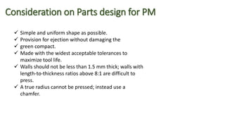 Consideration on Parts design for PM
 Simple and uniform shape as possible.
 Provision for ejection without damaging the
 green compact.
 Made with the widest acceptable tolerances to
maximize tool life.
 Walls should not be less than 1.5 mm thick; walls with
length-to-thickness ratios above 8:1 are difficult to
press.
 A true radius cannot be pressed; instead use a
chamfer.
 