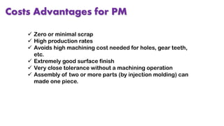Costs Advantages for PM
 Zero or minimal scrap
 High production rates
 Avoids high machining cost needed for holes, gear teeth,
etc.
 Extremely good surface finish
 Very close tolerance without a machining operation
 Assembly of two or more parts (by injection molding) can
made one piece.
 