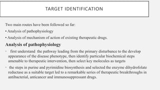 TARGET IDENTIFICATION
Two main routes have been followed so far:
• Analysis of pathophysiology
• Analysis of mechanism of action of existing therapeutic drugs.
Analysis of pathophysiology
• first understand the pathway leading from the primary disturbance to the develop
appearance of the disease phenotype, then identify particular biochemical steps
amenable to therapeutic intervention, then select key molecules as targets
• the steps in purine and pyrimidine biosynthesis and selected the enzyme dihydrofolate
reductase as a suitable target led to a remarkable series of therapeutic breakthroughs in
antibacterial, anticancer and immunosuppressant drugs.
 