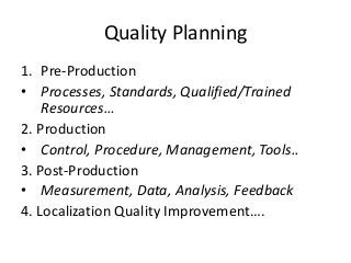Quality Planning
1. Pre-Production
• Processes, Standards, Qualified/Trained
Resources…
2. Production
• Control, Procedure, Management, Tools..
3. Post-Production
• Measurement, Data, Analysis, Feedback
4. Localization Quality Improvement….
 