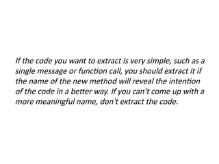 If the code you want to extract is very simple, such as a
single message or function call, you should extract it if
the name of the new method will reveal the intention
of the code in a better way. If you can‘t come up with a
more meaningful name, don't extract the code.
 
