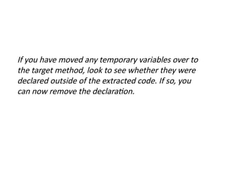 If you have moved any temporary variables over to
the target method, look to see whether they were
declared outside of the extracted code. If so, you
can now remove the declaration.
 