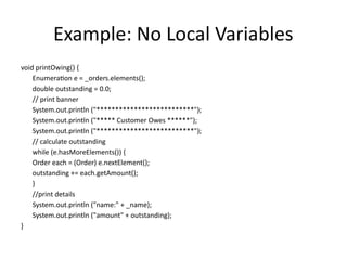 Example: No Local Variables
void printOwing() {
Enumeration e = _orders.elements();
double outstanding = 0.0;
// print banner
System.out.println ("**************************");
System.out.println ("***** Customer Owes ******");
System.out.println ("**************************");
// calculate outstanding
while (e.hasMoreElements()) {
Order each = (Order) e.nextElement();
outstanding += each.getAmount();
}
//print details
System.out.println ("name:" + _name);
System.out.println ("amount" + outstanding);
}
 