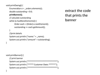 void printOwing() {
Enumeration e = _orders.elements();
double outstanding = 0.0;
printBanner();
// calculate outstanding
while (e.hasMoreElements()) {
Order each = (Order) e.nextElement();
outstanding += each.getAmount();
}
//print details
System.out.println ("name:" + _name);
System.out.println ("amount" + outstanding);
}
void printBanner() {
// print banner
System.out.println ("**************************");
System.out.println ("***** Customer Owes ******");
System.out.println ("**************************");
}
extract the code
that prints the
banner
 