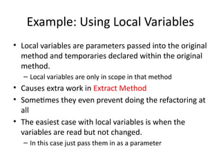 Example: Using Local Variables
• Local variables are parameters passed into the original
method and temporaries declared within the original
method.
– Local variables are only in scope in that method
• Causes extra work in Extract Method
• Sometimes they even prevent doing the refactoring at
all
• The easiest case with local variables is when the
variables are read but not changed.
– In this case just pass them in as a parameter
 