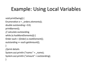 Example: Using Local Variables
void printOwing() {
Enumeration e = _orders.elements();
double outstanding = 0.0;
printBanner();
// calculate outstanding
while (e.hasMoreElements()) {
Order each = (Order) e.nextElement();
outstanding += each.getAmount();
}
//print details
System.out.println ("name:" + _name);
System.out.println ("amount" + outstanding);
}
 