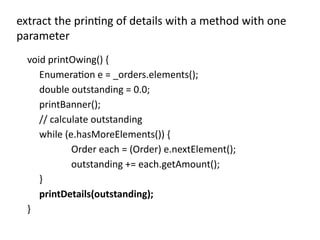 void printOwing() {
Enumeration e = _orders.elements();
double outstanding = 0.0;
printBanner();
// calculate outstanding
while (e.hasMoreElements()) {
Order each = (Order) e.nextElement();
outstanding += each.getAmount();
}
printDetails(outstanding);
}
extract the printing of details with a method with one
parameter
 