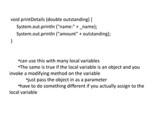 void printDetails (double outstanding) {
System.out.println ("name:" + _name);
System.out.println ("amount" + outstanding);
}
•can use this with many local variables
•The same is true if the local variable is an object and you
invoke a modifying method on the variable
•just pass the object in as a parameter
•have to do something different if you actually assign to the
local variable
 