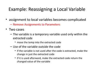 Example: Reassigning a Local Variable
• assignment to local variables becomes complicated
– Remove Assignments to Parameters
• Two cases
– The variable is a temporary variable used only within the
extracted code
• move the temp into the extracted code
– Use of the variable outside the code
• If the variable is not used after the code is extracted, make the
change in just the extracted code
• If it is used afterward, make the extracted code return the
changed value of the variable
 