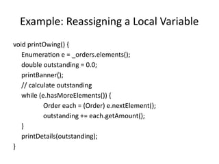 Example: Reassigning a Local Variable
void printOwing() {
Enumeration e = _orders.elements();
double outstanding = 0.0;
printBanner();
// calculate outstanding
while (e.hasMoreElements()) {
Order each = (Order) e.nextElement();
outstanding += each.getAmount();
}
printDetails(outstanding);
}
 