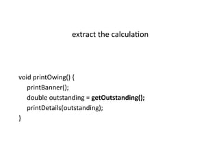 void printOwing() {
printBanner();
double outstanding = getOutstanding();
printDetails(outstanding);
}
extract the calculation
 