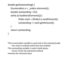 double getOutstanding() {
Enumeration e = _orders.elements();
double outstanding = 0.0;
while (e.hasMoreElements()) {
Order each = (Order) e.nextElement();
outstanding += each.getAmount();
}
return outstanding;
}
•The enumeration variable is used only in the extracted code
•can move it entirely within the new method
•The oustanding variable is used in both places
•rerun it from the extracted method
•rename the returned value
 