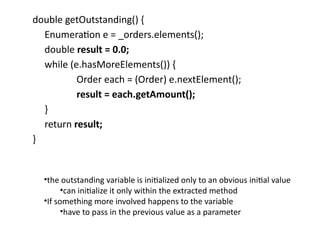 double getOutstanding() {
Enumeration e = _orders.elements();
double result = 0.0;
while (e.hasMoreElements()) {
Order each = (Order) e.nextElement();
result = each.getAmount();
}
return result;
}
•the outstanding variable is initialized only to an obvious initial value
•can initialize it only within the extracted method
•If something more involved happens to the variable
•have to pass in the previous value as a parameter
 