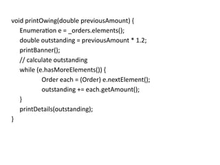 void printOwing(double previousAmount) {
Enumeration e = _orders.elements();
double outstanding = previousAmount * 1.2;
printBanner();
// calculate outstanding
while (e.hasMoreElements()) {
Order each = (Order) e.nextElement();
outstanding += each.getAmount();
}
printDetails(outstanding);
}
 