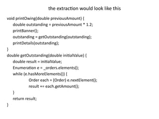 void printOwing(double previousAmount) {
double outstanding = previousAmount * 1.2;
printBanner();
outstanding = getOutstanding(outstanding);
printDetails(outstanding);
}
double getOutstanding(double initialValue) {
double result = initialValue;
Enumeration e = _orders.elements();
while (e.hasMoreElements()) {
Order each = (Order) e.nextElement();
result += each.getAmount();
}
return result;
}
the extraction would look like this
 