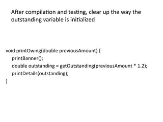 void printOwing(double previousAmount) {
printBanner();
double outstanding = getOutstanding(previousAmount * 1.2);
printDetails(outstanding);
}
After compilation and testing, clear up the way the
outstanding variable is initialized
 