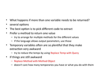 • What happens if more than one variable needs to be returned?
• several options
• The best option is to pick different code to extract
• Prefer a method to return one value
– try to arrange for multiple methods for the different values
– If the language allows output parameters, use those
• Temporary variables often are so plentiful that they make
extraction very awkward
– try to reduce the temps by using Replace Temp with Query
• If things are still awkward
– Replace Method with Method Object
– doesn't care how many temporaries you have or what you do with them
 