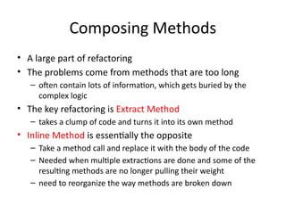 Composing Methods
• A large part of refactoring
• The problems come from methods that are too long
– often contain lots of information, which gets buried by the
complex logic
• The key refactoring is Extract Method
– takes a clump of code and turns it into its own method
• Inline Method is essentially the opposite
– Take a method call and replace it with the body of the code
– Needed when multiple extractions are done and some of the
resulting methods are no longer pulling their weight
– need to reorganize the way methods are broken down
 