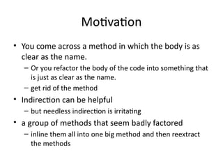 Motivation
• You come across a method in which the body is as
clear as the name.
– Or you refactor the body of the code into something that
is just as clear as the name.
– get rid of the method
• Indirection can be helpful
– but needless indirection is irritating
• a group of methods that seem badly factored
– inline them all into one big method and then reextract
the methods
 