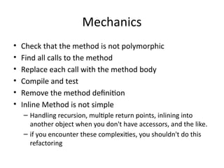 Mechanics
• Check that the method is not polymorphic
• Find all calls to the method
• Replace each call with the method body
• Compile and test
• Remove the method definition
• Inline Method is not simple
– Handling recursion, multiple return points, inlining into
another object when you don't have accessors, and the like.
– if you encounter these complexities, you shouldn't do this
refactoring
 