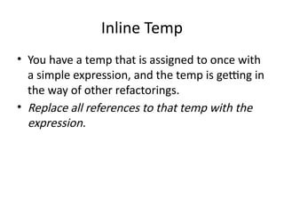 Inline Temp
• You have a temp that is assigned to once with
a simple expression, and the temp is getting in
the way of other refactorings.
• Replace all references to that temp with the
expression.
 