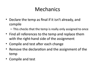 Mechanics
• Declare the temp as final if it isn't already, and
compile
– This checks that the temp is really only assigned to once
• Find all references to the temp and replace them
with the right-hand side of the assignment
• Compile and test after each change
• Remove the declaration and the assignment of the
temp
• Compile and test
 