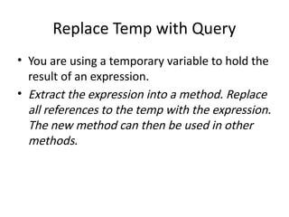 Replace Temp with Query
• You are using a temporary variable to hold the
result of an expression.
• Extract the expression into a method. Replace
all references to the temp with the expression.
The new method can then be used in other
methods.
 