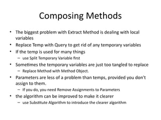 Composing Methods
• The biggest problem with Extract Method is dealing with local
variables
• Replace Temp with Query to get rid of any temporary variables
• If the temp is used for many things
– use Split Temporary Variable first
• Sometimes the temporary variables are just too tangled to replace
– Replace Method with Method Object.
• Parameters are less of a problem than temps, provided you don't
assign to them.
– If you do, you need Remove Assignments to Parameters
• the algorithm can be improved to make it clearer
– use Substitute Algorithm to introduce the clearer algorithm
 