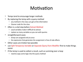 Motivation
• Temps tend to encourage longer methods
• By replacing the temp with a query method
– any method in the class can get at the information
– Cleaner code for the class
• Often is a vital step before Extract Method
– Local variables make it difficult to extract
– replace as many variables as you can with queries
• straightforward cases
– temps are assigned only to once
– the expression that generates the assignment is free of side effects
• Other cases are trickier but possible
• use Split Temporary Variable or Separate Query from Modifier first to make things
easier
• If the temp is used to collect a result, such as summing over a loop
– need to copy some logic into the query method
 