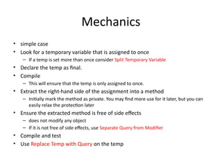 Mechanics
• simple case
• Look for a temporary variable that is assigned to once
– If a temp is set more than once consider Split Temporary Variable
• Declare the temp as final.
• Compile
– This will ensure that the temp is only assigned to once.
• Extract the right-hand side of the assignment into a method
– Initially mark the method as private. You may find more use for it later, but you can
easily relax the protection later
• Ensure the extracted method is free of side effects
– does not modify any object
– If it is not free of side effects, use Separate Query from Modifier
• Compile and test
• Use Replace Temp with Query on the temp
 
