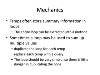 Mechanics
• Temps often store summary information in
loops
– The entire loop can be extracted into a method
• Sometimes a loop may be used to sum up
multiple values
– duplicate the loop for each temp
– replace each temp with a query
– The loop should be very simple, so there is little
danger in duplicating the code
 