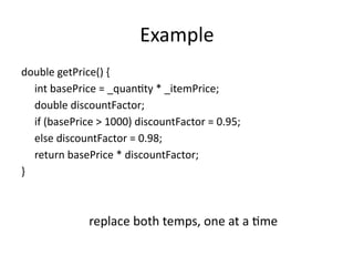 Example
double getPrice() {
int basePrice = _quantity * _itemPrice;
double discountFactor;
if (basePrice > 1000) discountFactor = 0.95;
else discountFactor = 0.98;
return basePrice * discountFactor;
}
replace both temps, one at a time
 