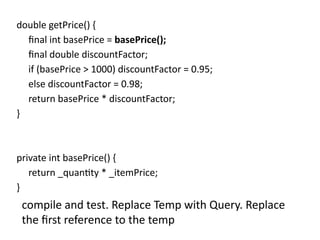 double getPrice() {
final int basePrice = basePrice();
final double discountFactor;
if (basePrice > 1000) discountFactor = 0.95;
else discountFactor = 0.98;
return basePrice * discountFactor;
}
private int basePrice() {
return _quantity * _itemPrice;
}
compile and test. Replace Temp with Query. Replace
the first reference to the temp
 