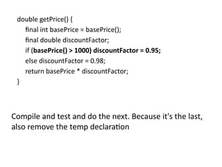 double getPrice() {
final int basePrice = basePrice();
final double discountFactor;
if (basePrice() > 1000) discountFactor = 0.95;
else discountFactor = 0.98;
return basePrice * discountFactor;
}
Compile and test and do the next. Because it's the last,
also remove the temp declaration
 