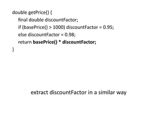 double getPrice() {
final double discountFactor;
if (basePrice() > 1000) discountFactor = 0.95;
else discountFactor = 0.98;
return basePrice() * discountFactor;
}
extract discountFactor in a similar way
 
