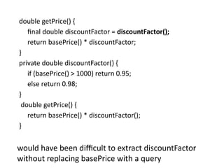 double getPrice() {
final double discountFactor = discountFactor();
return basePrice() * discountFactor;
}
private double discountFactor() {
if (basePrice() > 1000) return 0.95;
else return 0.98;
}
double getPrice() {
return basePrice() * discountFactor();
}
would have been difficult to extract discountFactor
without replacing basePrice with a query
 