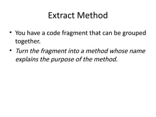 Extract Method
• You have a code fragment that can be grouped
together.
• Turn the fragment into a method whose name
explains the purpose of the method.
 