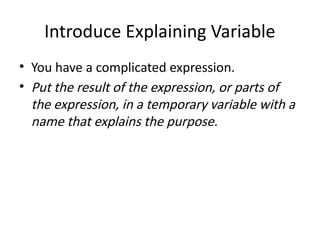 Introduce Explaining Variable
• You have a complicated expression.
• Put the result of the expression, or parts of
the expression, in a temporary variable with a
name that explains the purpose.
 