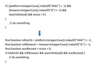 if ( (platform.toUpperCase().indexOf("MAC") > -1) &&
(browser.toUpperCase().indexOf("IE") > -1) &&
wasInitialized() && resize > 0 )
{
// do something
}
final boolean isMacOs = platform.toUpperCase().indexOf("MAC") > -1;
final boolean isIEBrowser = browser.toUpperCase().indexOf("IE") > -1;
final boolean wasResized = resize > 0;
if (isMacOs && isIEBrowser && wasInitialized() && wasResized) {
// do something
}
 
