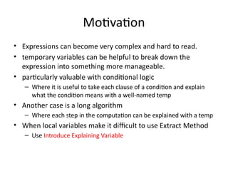 Motivation
• Expressions can become very complex and hard to read.
• temporary variables can be helpful to break down the
expression into something more manageable.
• particularly valuable with conditional logic
– Where it is useful to take each clause of a condition and explain
what the condition means with a well-named temp
• Another case is a long algorithm
– Where each step in the computation can be explained with a temp
• When local variables make it difficult to use Extract Method
– Use Introduce Explaining Variable
 