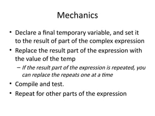 Mechanics
• Declare a final temporary variable, and set it
to the result of part of the complex expression
• Replace the result part of the expression with
the value of the temp
– If the result part of the expression is repeated, you
can replace the repeats one at a time
• Compile and test.
• Repeat for other parts of the expression
 