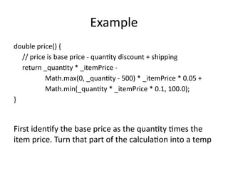 Example
double price() {
// price is base price - quantity discount + shipping
return _quantity * _itemPrice -
Math.max(0, _quantity - 500) * _itemPrice * 0.05 +
Math.min(_quantity * _itemPrice * 0.1, 100.0);
}
First identify the base price as the quantity times the
item price. Turn that part of the calculation into a temp
 